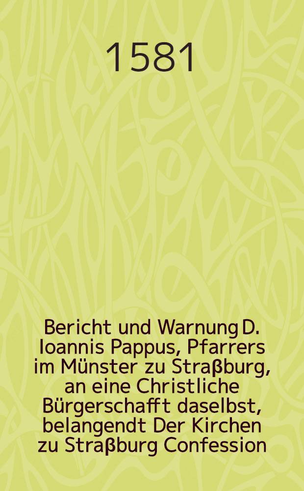 Bericht und Warnung D. Ioannis Pappus, Pfarrers im M&uuml;nster zu Stra&beta;burg, an eine Christliche B&uuml;rgerschafft daselbst, belangendt Der Kirchen zu Stra&beta;burg Confession ...