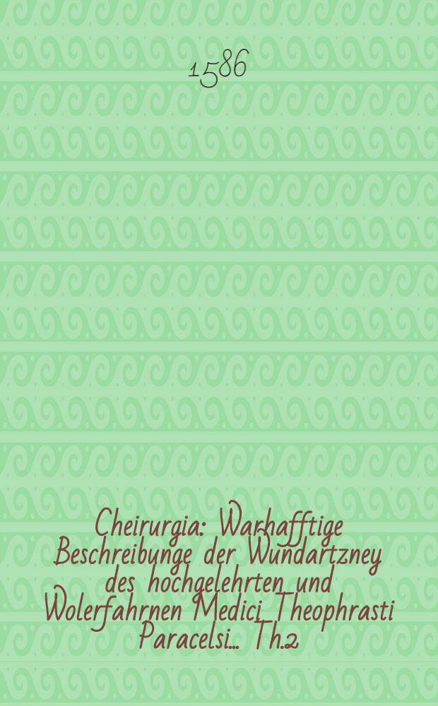 Cheirurgia : Warhafftige Beschreibunge der Wundartzney des hochgelehrten und Wolerfahrnen Medici Theophrasti Paracelsi ... Th.2