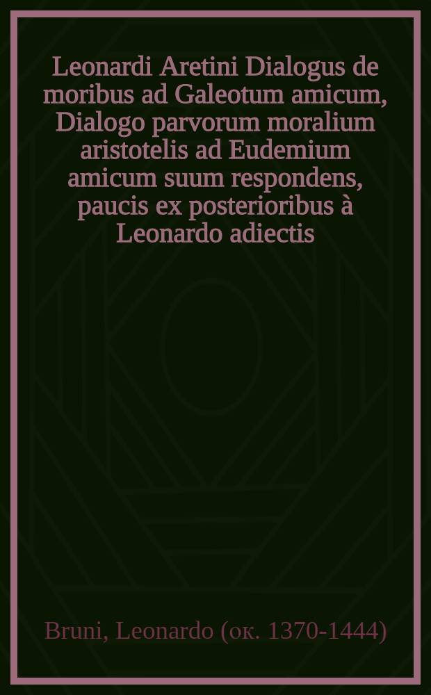 Leonardi Aretini Dialogus de moribus ad Galeotum amicum, Dialogo parvorum moralium aristotelis ad Eudemium amicum suum respondens, paucis ex posterioribus à Leonardo adiectis // Contenta: Ethicorum ...
