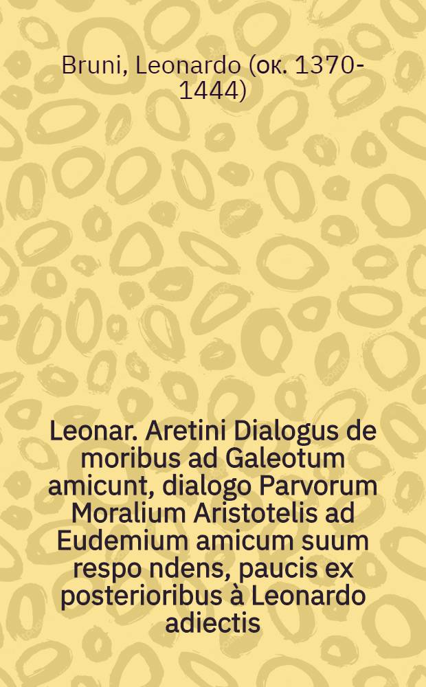 Leonar. Aretini Dialogus de moribus ad Galeotum amicunt, dialogo Parvorum Moralium Aristotelis ad Eudemium amicum suum respo[n]dens, paucis ex posterioribus à Leonardo adiectis // Ethicorum ...