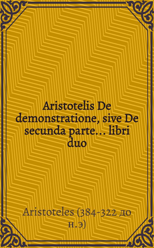Aristotelis De demonstratione, sive De secunda parte ... libri duo