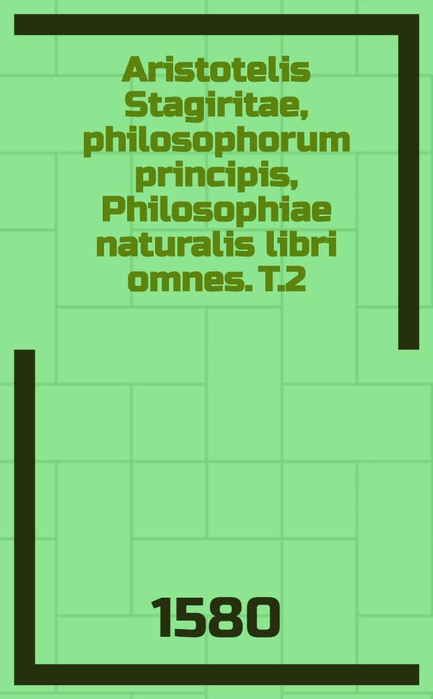 Aristotelis Stagiritae, philosophorum principis, Philosophiae naturalis libri omnes. [T.2] : Quo continentur De generatione et corruptione libri duo ; Meteorologicorum libri quatuor ; De animae libri tres ; De sensu & sensibili, lib.I ; De memoria & reminiscentia, lib.I ; De somno & vigilia, lib.I ; De insomnijs, lib. I ; De divinatione per somnum, lib. I ; De longitudine & brevitate vitae, lib.I ; De iuventute & senectute, vita, morte & resperatione, lib. I