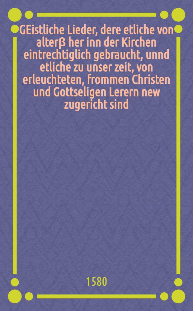 GEistliche Lieder, dere etliche von alterβ her inn der Kirchen eintrechtiglich gebraucht, unnd etliche zu unser zeit, von erleuchteten, frommen Christen und Gottseligen Lerern new zugericht sind, nach ordnung der Jarzeit