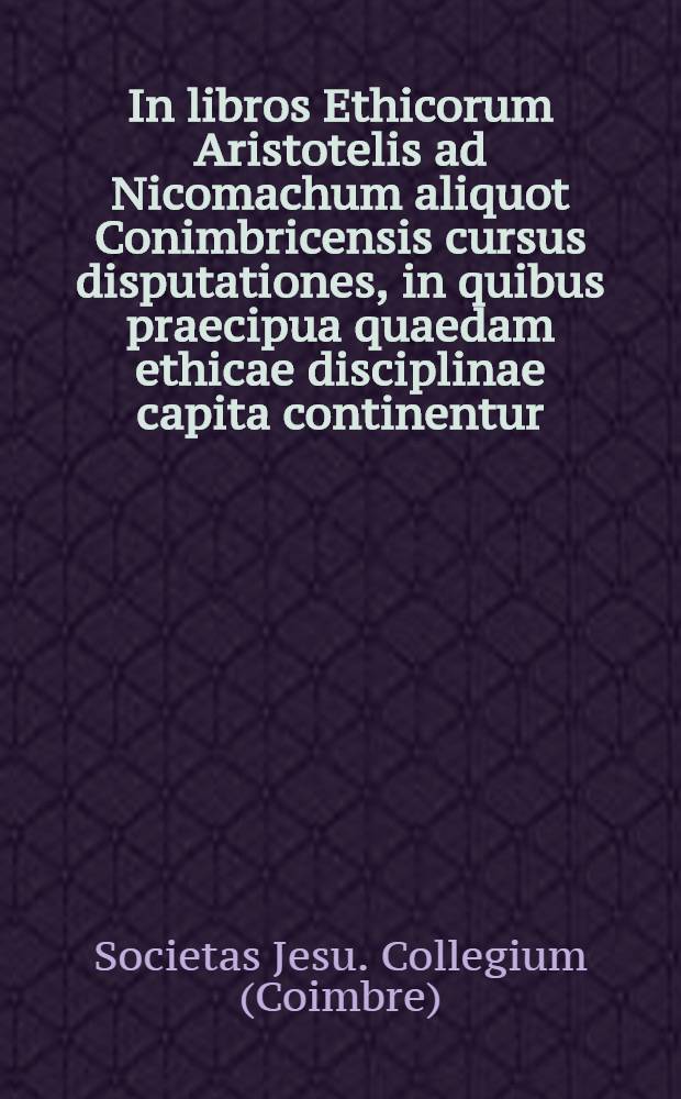 In libros Ethicorum Aristotelis ad Nicomachum aliquot Conimbricensis cursus disputationes, in quibus praecipua quaedam ethicae disciplinae capita continentur