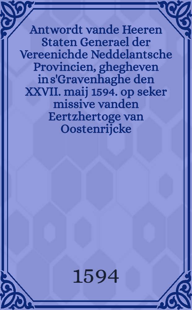 Antwordt vande Heeren Staten Generael der Vereenichde Neddelantsche Provincien, ghegheven in s'Gravenhaghe den XXVII. maij 1594. op seker missive vanden Eertzhertoge van Oostenrijcke, aende selve Heeren Staten gheschreven opten sesten mey daer voor, ende de propositie daer wt den XVIen. vande selve maent, ter vergaderinghe vande voorsz. Heeren Staten gedaen