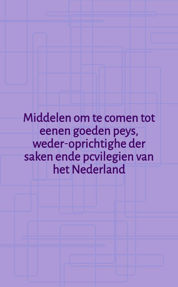 Middelen om te comen tot eenen goeden peys, weder-oprichtighe der saken ende pcvilegien van het Nederland : Vertooght vandem Staten Generael van Brabandt, Vlaenderen, etc. : Aer hare hoogh-heden // Copie van t'ghene d' welck aenden generale Staten ...