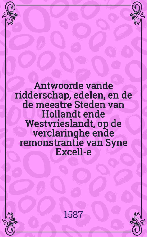 Antwoorde vande ridderschap, edelen, en[de] de meestre Steden van Hollandt ende Westvrieslandt, op de verclaringhe ende remonstrantie van Syne Excell-e, aende Staten Generael ghedaen tot Dordrecht den VIIen. septembris 1587