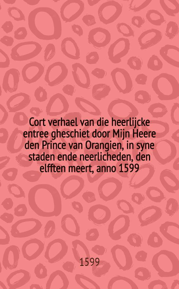 Cort verhael van die heerlijcke entree gheschiet door Mijn Heere den Prince van Orangien, in syne staden ende neerlicheden, den elfften meert, anno 1599 // Corte beschrijvinghe ...