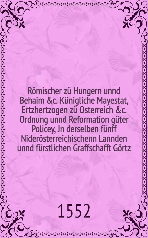 R&ouml;mischer z&uuml; Hungern unnd Behaim &c. K&uuml;nigliche Mayestat, Ertzhertzogen z&uuml; Osterreich &c. Ordnung unnd Reformation g&uuml;ter Policey, Jn derselben f&uuml;nff Nider&ouml;sterreichischenn Lannden unnd f&uuml;rstlichen Graffschafft G&ouml;rtz, auffgericht unnd ernewrt, Anno 1552
