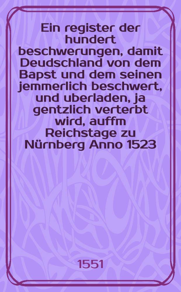 Ein register der hundert beschwerungen, damit Deudschland von dem Bapst und dem seinen jemmerlich beschwert, und uberladen, ja gentzlich verterbt wird, auffm Reichstage zu Nürnberg Anno 1523. von dem Reich dem Bapst ubersendet