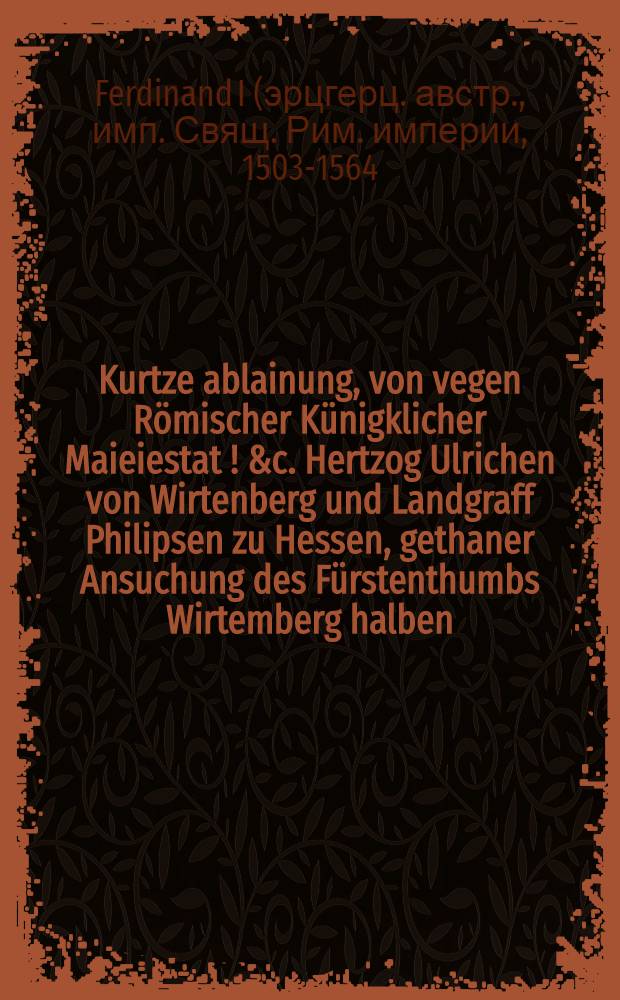 Kurtze ablainung, von vegen Römischer Künigklicher Maieiestat [!] &c. Hertzog Ulrichen von Wirtenberg und Landgraff Philipsen zu Hessen, gethaner Ansuchung des Fürstenthumbs Wirtemberg halben : Actum Prag den 29. Aprilis