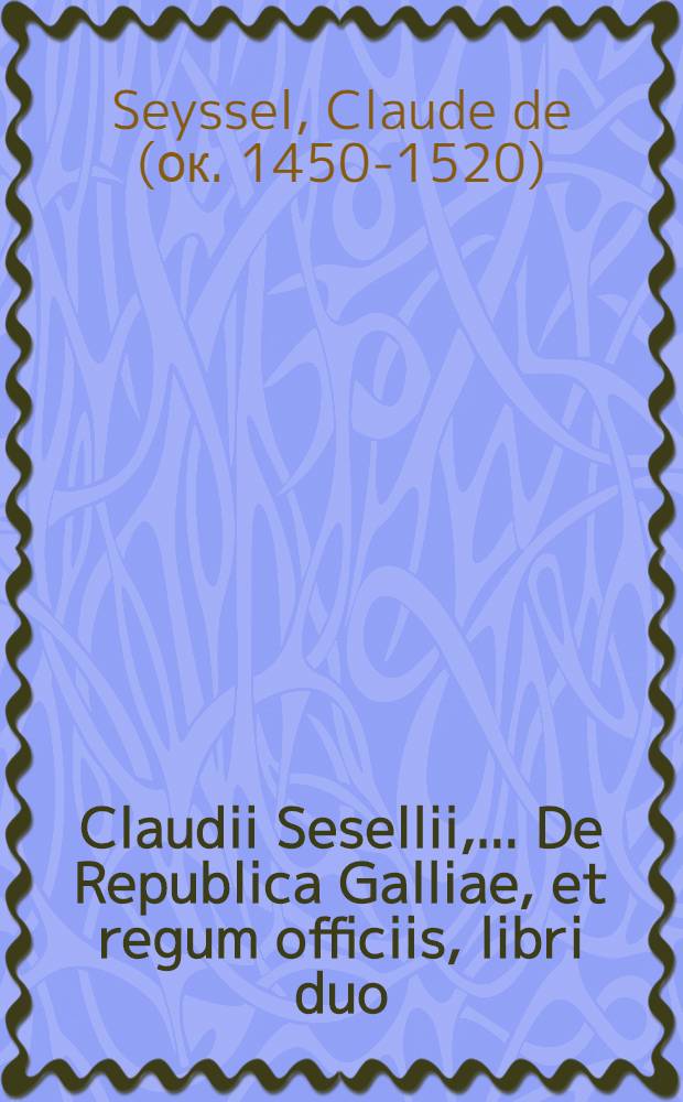 Claudii Sesellii, ... De Republica Galliae, et regum officiis, libri duo // Tres Gallicarum rerum scriptores nobilissimi