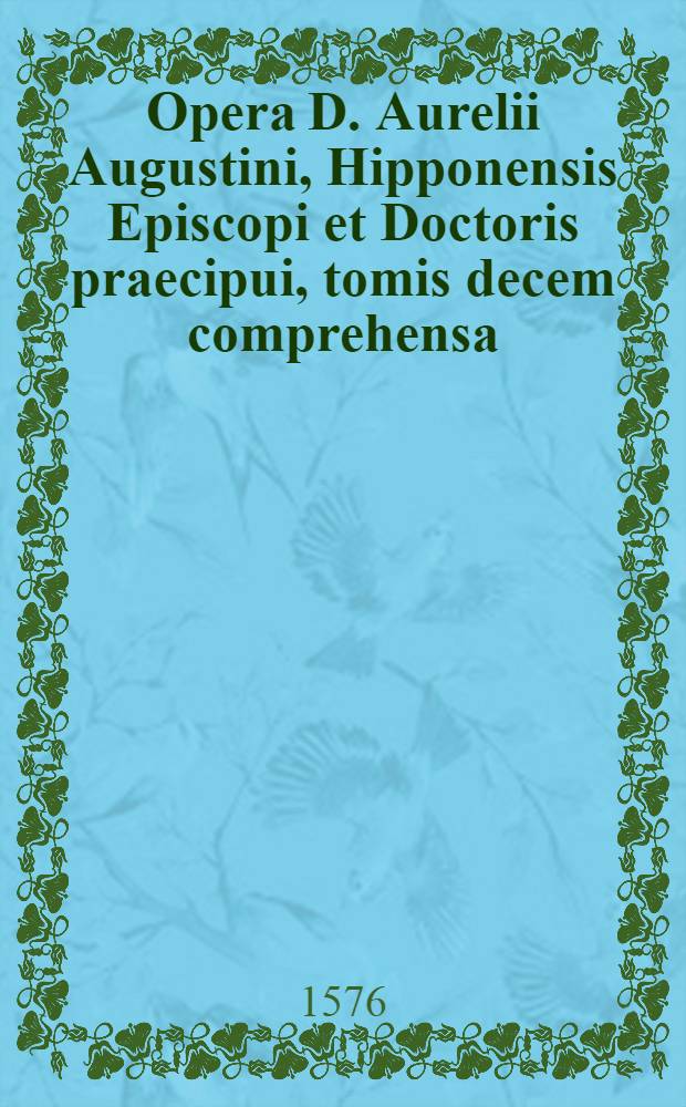 Opera D. Aurelii Augustini, Hipponensis Episcopi et Doctoris praecipui, tomis decem comprehensa : Per theologos Lovanienses ex manuscriptis codicibus multo labore emendata, & ab innumeris erroribus vindicata illustrata preterea eruditis censuris, & locupletata multis homiliis & aliquot epistolis eiusdem B. Augustini, antea non editis Cum Indice tripartitio. T. 6 : Complectens ..., hoc est Decertationes adversus haereses, praecipue Iudaeorum, Manichaeorum, Priscillianistarum, Origenistarum, Arrianorum, & Iovinianii