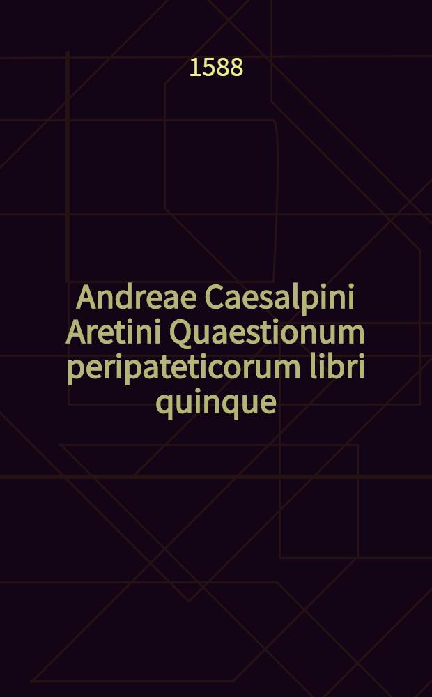 Andreae Caesalpini Aretini Quaestionum peripateticorum libri quinque // Tractationum philosophicarum tomus unus ...
