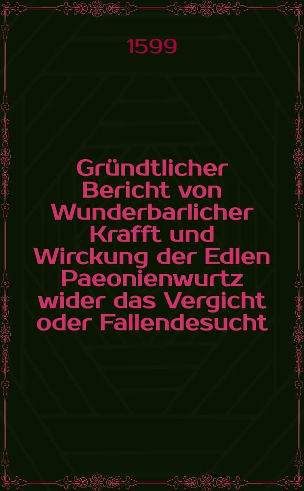 Gr&uuml;ndtlicher Bericht von Wunderbarlicher Krafft und Wirckung der Edlen Paeonienwurtz wider das Vergicht oder Fallendesucht : Au&beta; eygner fleissiger erk&uuml;ndigung und erfahrung genommen und an Tag geben