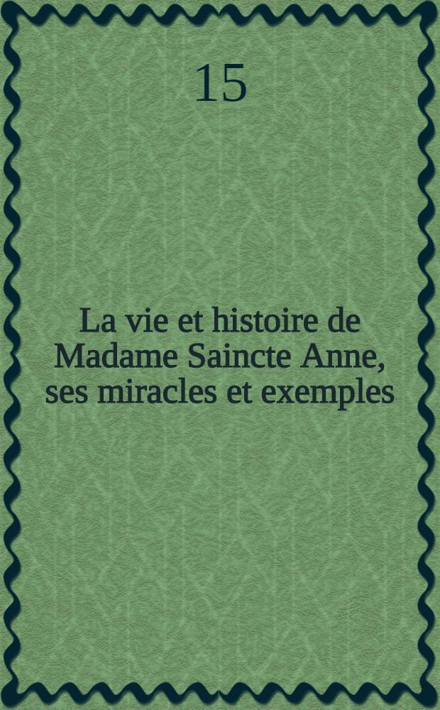 La vie et histoire de Madame Saincte Anne, ses miracles et exemples : Avec plusieurs oraisons pour prier ladite Saincte mere de la vierge Marie