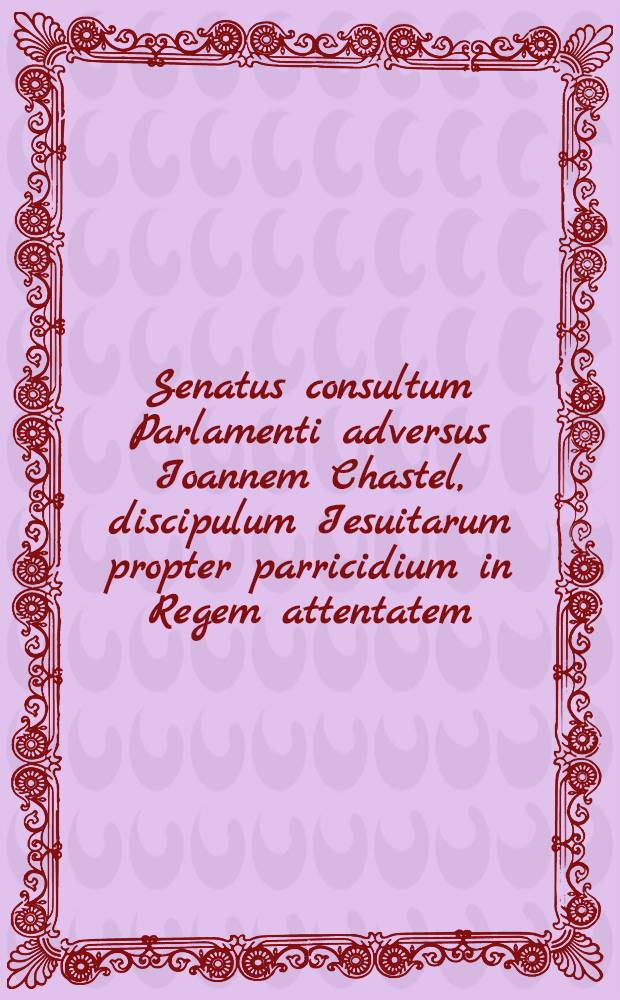 Senatus consultum Parlamenti adversus Ioannem Chastel, discipulum Iesuitarum propter parricidium in Regem attentatem // Actio ...