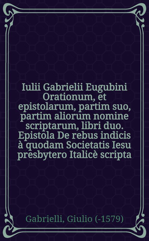 Iulii Gabrielii Eugubini Orationum, et epistolarum, partim suo, partim aliorum nomine scriptarum, libri duo. Epistola De rebus indicis &agrave; quodam Societatis Iesu presbytero Italic&egrave; scripta, & nunc primum in Latinum conversa &agrave; Iulio Gabrielio Eugubino ...