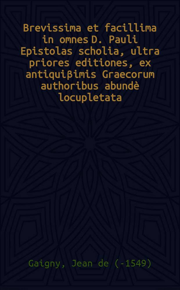 Brevissima et facillima in omnes D. Pauli Epistolas scholia, ultra priores editiones, ex antiqui&beta;imis Graecorum authoribus abund&egrave; locupletata; Itidem In septem Canonicas epistolas, & D. Ioannis Apocalypsim, brevissima scholia recens edita / Authore Ioanne Gagnaeio Parisino Theologo ..