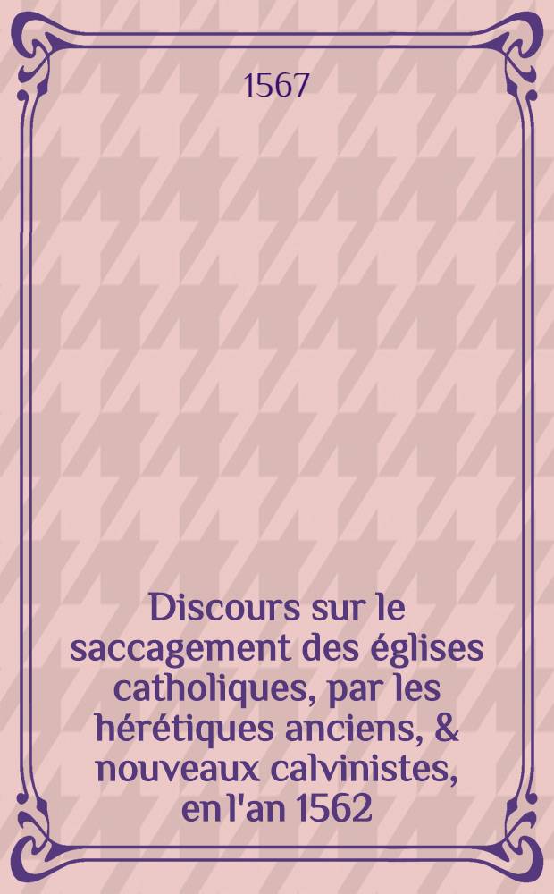 Discours sur le saccagement des &eacute;glises catholiques, par les h&eacute;r&eacute;tiques anciens, & nouveaux calvinistes, en l'an 1562