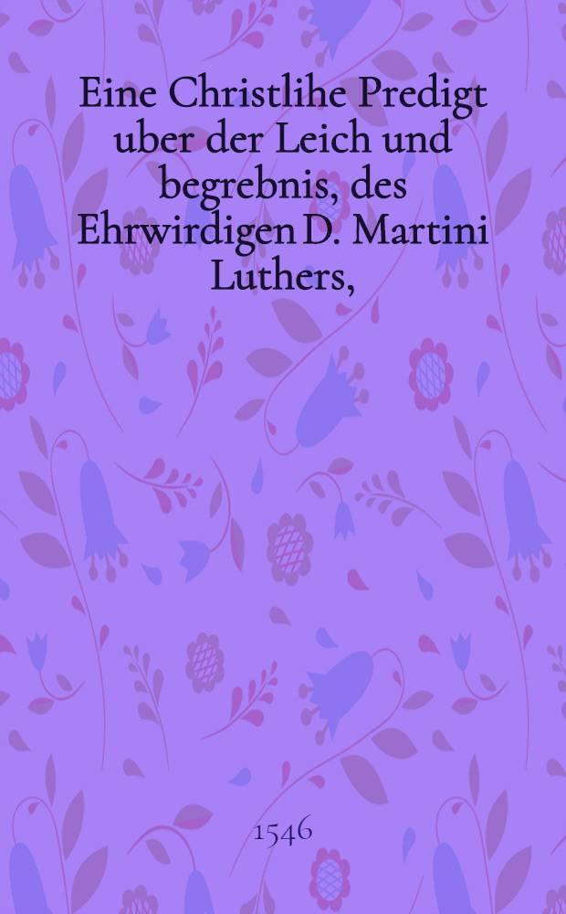 Eine Christlihe Predigt uber der Leich und begrebnis, des Ehrwirdigen D. Martini Luthers,