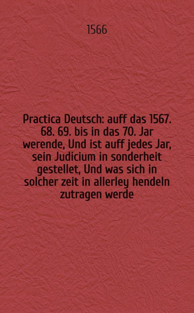 Practica Deutsch: auff das 1567. 68. 69. bis in das 70. Jar werende, Und ist auff jedes Jar, sein Judicium in sonderheit gestellet, Und was sich in solcher zeit in allerley hendeln zutragen werde, ist genugsam in diesem b&uuml;chlein nach der lenge mit allem fleis beschrieben worden, unnd gerechent aus rechter Kunst der Astronomey und Astrologey. Jtem, Ein sehr alte Propheceiung, Lactantij Firmiani, eines sehr gelerten Mannes welcher gelebt und geschrieben f&uuml;r 1200. Jaren, von unser jtzigen b&ouml;sen zeit, unnd das es forthin noch sehr, viel erger werden sol etc. Verdeutscht durch Casparum F&uuml;ger ...