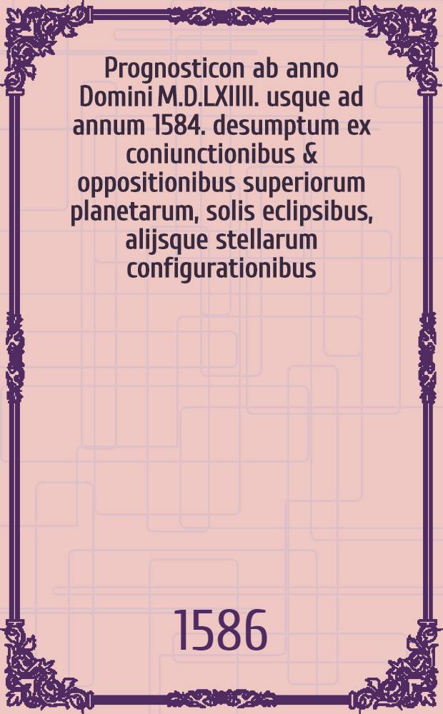 Prognosticon ab anno Domini M.D.LXIIII. usque ad annum 1584. desumptum ex coniunctionibus & oppositionibus superiorum planetarum, solis eclipsibus, alijsque stellarum configurationibus, quae intra id tempus acciderunt