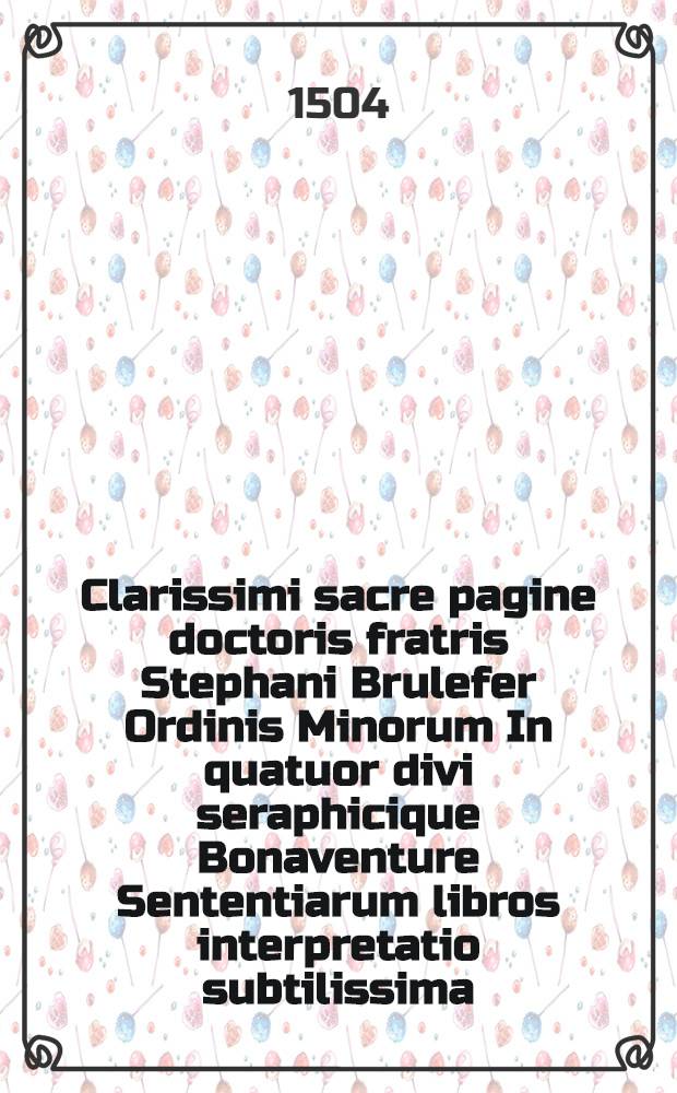 Clarissimi sacre pagine doctoris fratris Stephani Brulefer Ordinis Minorum In quatuor divi seraphicique Bonaventure Sententiarum libros interpretatio subtilissima. Lib. 3 : Magistri Stephani Brulefer In tertium Sententiarum librum sancti Bonaventure