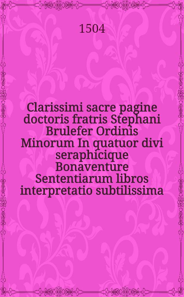 Clarissimi sacre pagine doctoris fratris Stephani Brulefer Ordinis Minorum In quatuor divi seraphicique Bonaventure Sententiarum libros interpretatio subtilissima. Lib. 1 : Interpretatio libri primi