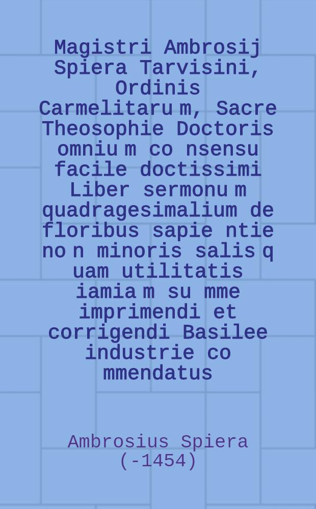 Magistri Ambrosij Spiera Tarvisini, Ordinis Carmelitaru[m], Sacre Theosophie Doctoris omniu[m] co[n]sensu facile doctissimi Liber sermonu[m] quadragesimalium de floribus sapie[n]tie no[n] minoris salis q[uam] utilitatis iamia[m] su[m]me imprimendi et corrigendi Basilee industrie co[m]mendatus ...