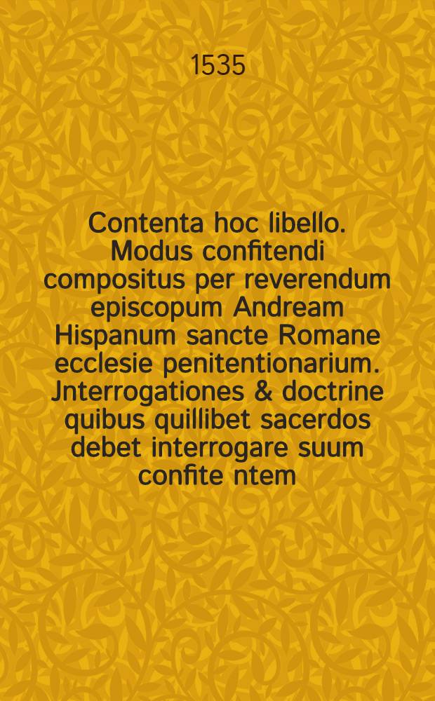 Contenta hoc libello. Modus confitendi compositus per reverendum episcopum Andream Hispanum sancte Romane ecclesie penitentionarium. Jnterrogationes & doctrine quibus quillibet sacerdos debet interrogare suum confite[n]tem. Canones penitentionales per episcopum civitaten[sem] compositi. Casus papales & episcopales
