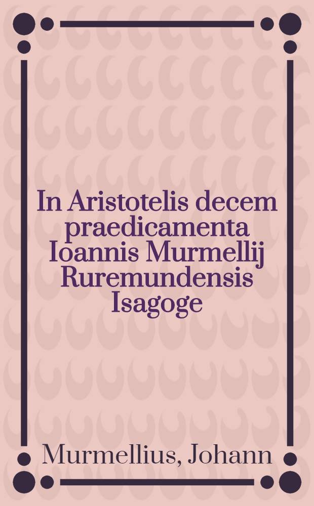 In Aristotelis decem praedicamenta Ioannis Murmellij Ruremundensis Isagoge // Dialectica ...