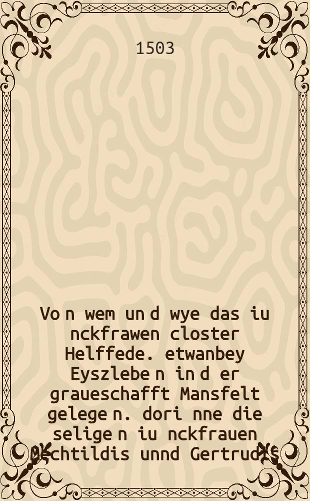 Vo[n] wem un[d] wye das iu[n]ckfrawen closter Helffede. etwanbey Eyszlebe[n] in d[er] graueschafft Mansfelt gelege[n]. dori[n]ne die selige[n] iu[n]ckfrauen Mechtildis unnd Gertrudis, von den das buch geystlicher genaden saget, gewest, gestifftet un[d] vorandert wurde[n]
