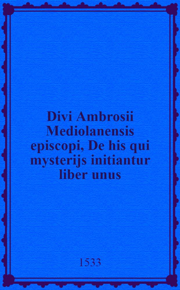 Divi Ambrosii Mediolanensis episcopi, De his qui mysterijs initiantur liber unus; D. Ambrosij ... De sacramentis libri sex plane aurei; D. Ambrosij ... De dignitate sacerdotali liber unus; D. Ambrosij ... Precationes due praeparentes ad missam longae elegantissime