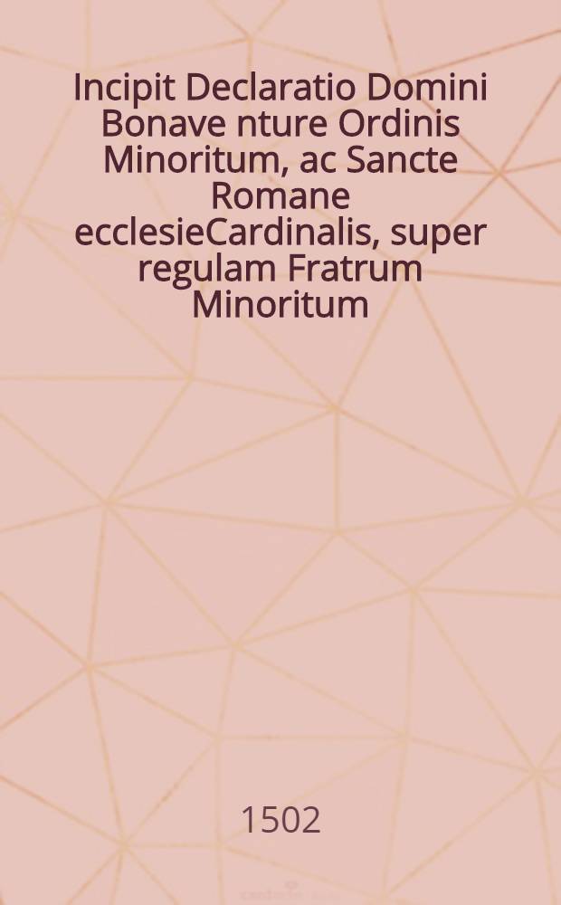 Incipit Declaratio Domini Bonave[n]ture Ordinis Minoritum, ac Sancte Romane ecclesieCardinalis, super regulam Fratrum Minoritum // Que continentur hoc volumine sunt ...