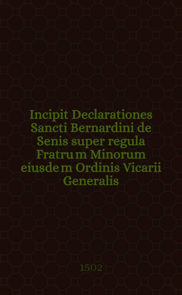 Incipit Declarationes Sancti Bernardini de Senis super regula Fratru[m] Minorum eiusde[m] Ordinis Vicarii Generalis // Que continentur hoc volumine sunt ...