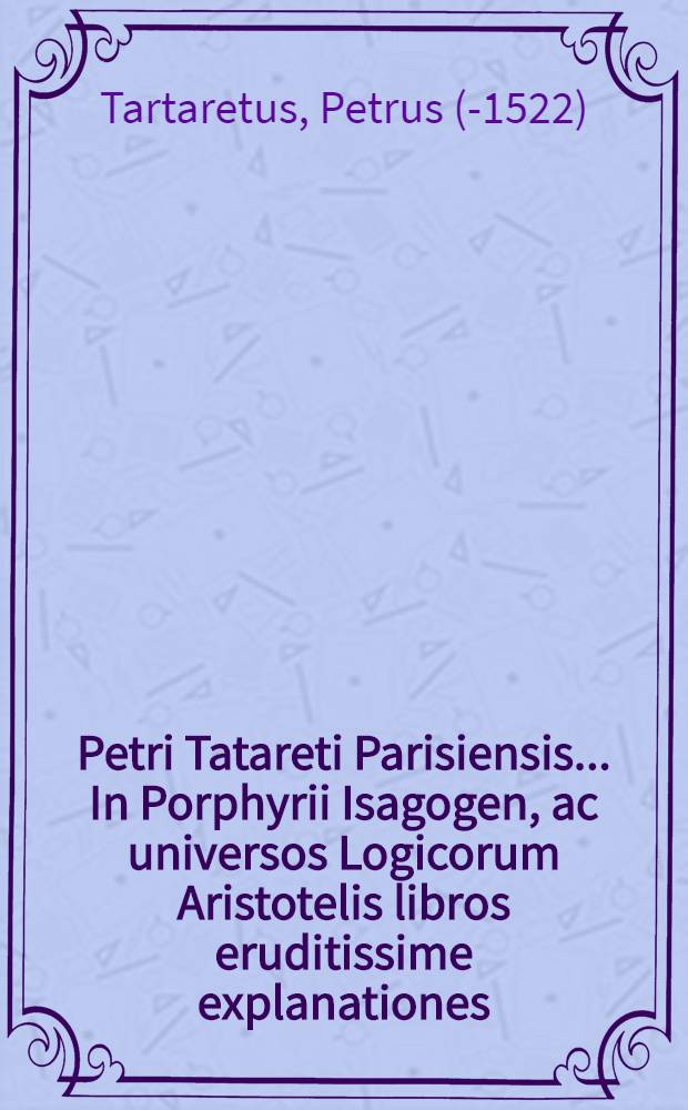 Petri Tatareti Parisiensis ... In Porphyrii Isagogen, ac universos Logicorum Aristotelis libros eruditissime explanationes