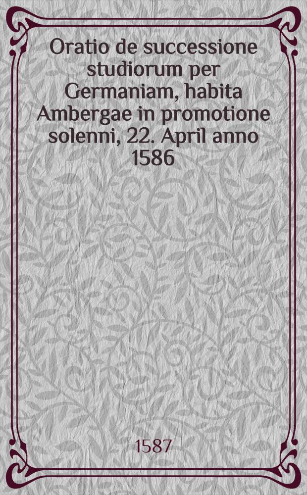 Oratio de successione studiorum per Germaniam, habita Ambergae in promotione solenni, 22. April anno 1586 // Institutionis dialecticae ... altera pars