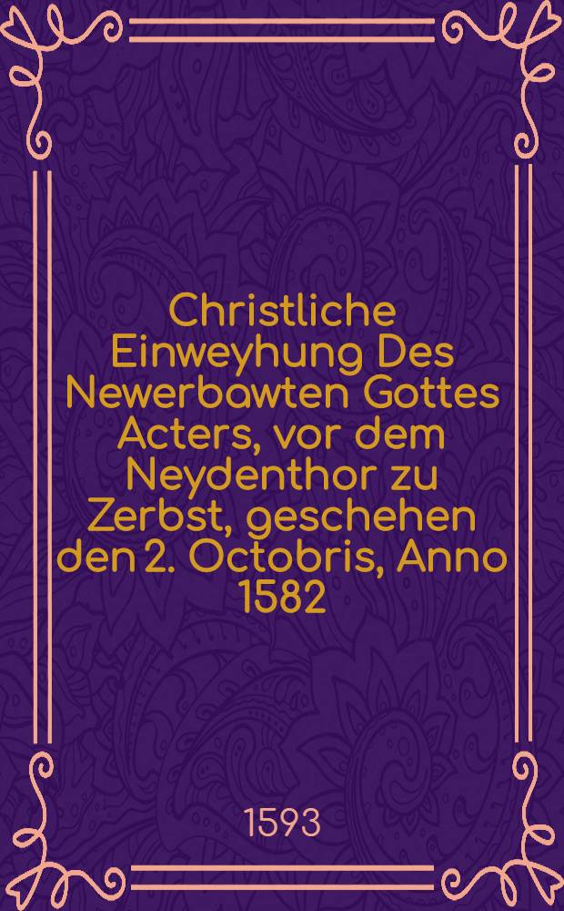 Christliche Einweyhung Des Newerbawten Gottes Acters, vor dem Neydenthor zu Zerbst, geschehen den 2. Octobris, Anno 1582