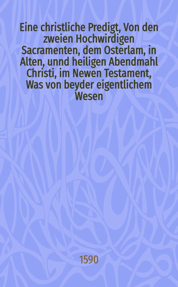 [Eine christliche Predigt, Von den zweien Hochwirdigen Sacramenten, dem Osterlam, in Alten, unnd heiligen Abendmahl Christi, im Newen Testament, Was von beyder eigentlichem Wesen, Nutzen und Gebrauch zu halten seie : Gehalten in Jhena Auff den Tag Coenae Dominicae, welchem man nennet den Grünendonnerstag