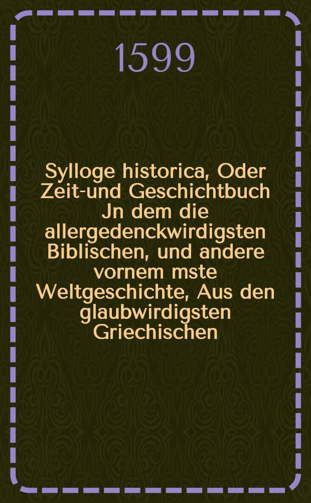 Sylloge historica, Oder Zeit-und Geschichtbuch Jn dem die allergedenckwirdigsten Biblischen, und andere vornem[m]ste Weltgeschichte, Aus den glaubwirdigsten Griechischen, Lateinischen und Teutschen, Alten und Newen Kirchen, und Heidnischen Historicis ... zusammen getragen und in ordentliche Jahrvorzeichnis verfasset worden sind, die sich innerhalb 5562 Jahren, vom anfang der Welt, bis zum 1599. Jahre nach Christi Geburt ... zu getragen haben : Alles ... mit einem n&uuml;tzlichen Rsgister verfertiget. [Th. 1]