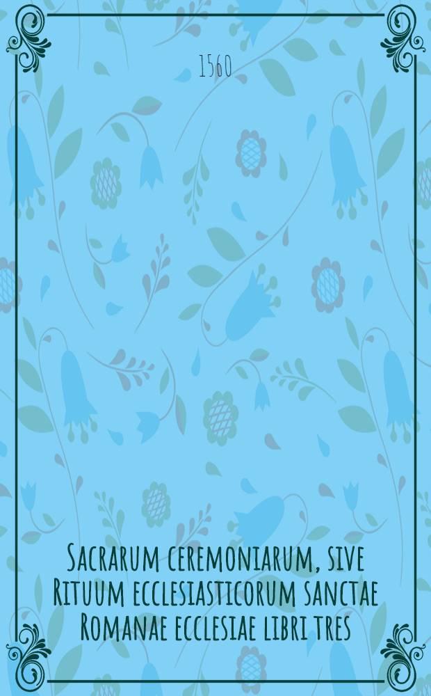 Sacrarum ceremoniarum, sive Rituum ecclesiasticorum sanctae Romanae ecclesiae libri tres : Post omnes omnium editiones summa denuo vigilantia recogniti : Universis ecclesiasticis, non tam iucundi quem utiles & necessarii
