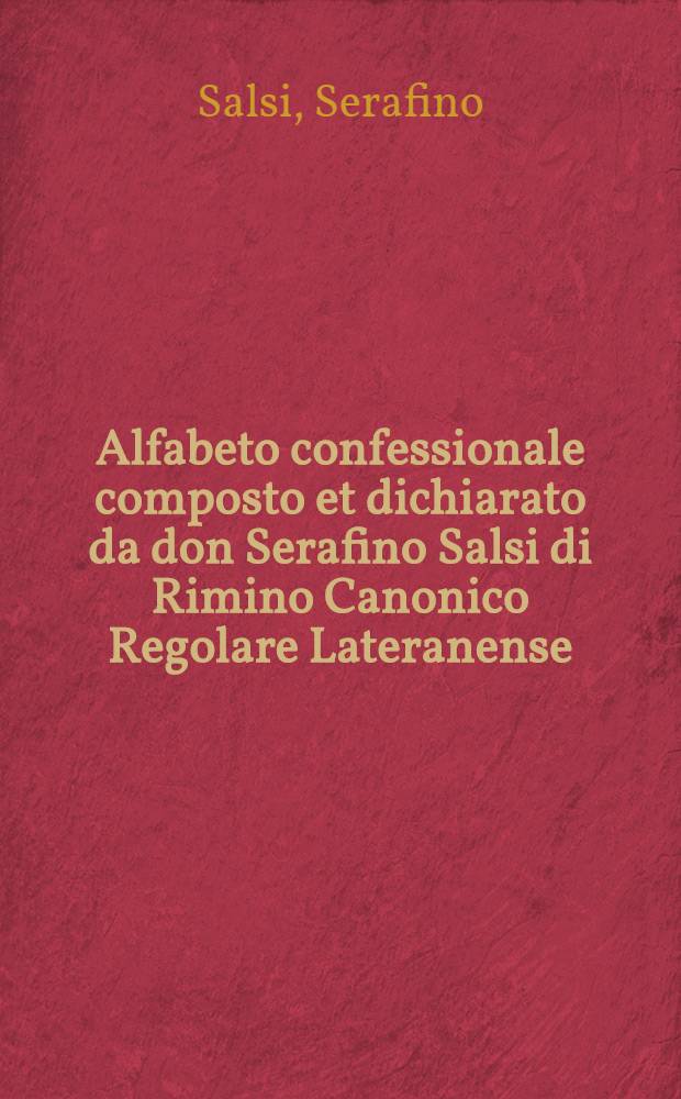 Alfabeto confessionale composto et dichiarato da don Serafino Salsi di Rimino Canonico Regolare Lateranense : Nel quale si contengono brevissivamente tutte le principali conditioni della sacramentale confessione, & un modo utilissimo per potersi ben confessare, oltre la dichiaratione di molti louchi della Scrittura Sacra, & theologia detta scolastica