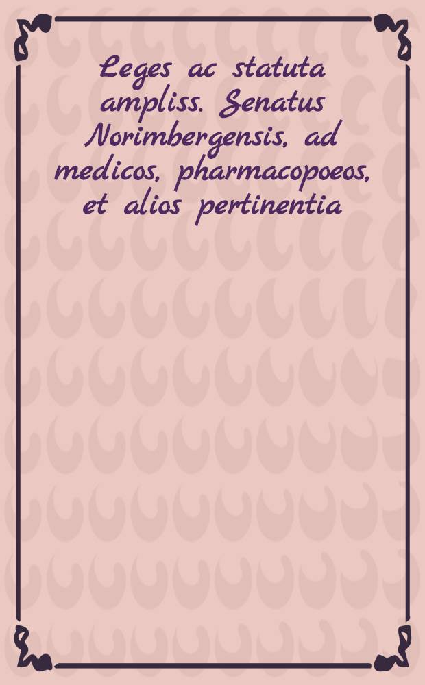 Leges ac statuta ampliss. Senatus Norimbergensis, ad medicos, pharmacopoeos, et alios pertinentia // Dispensatorium pharmacorum omnium ...