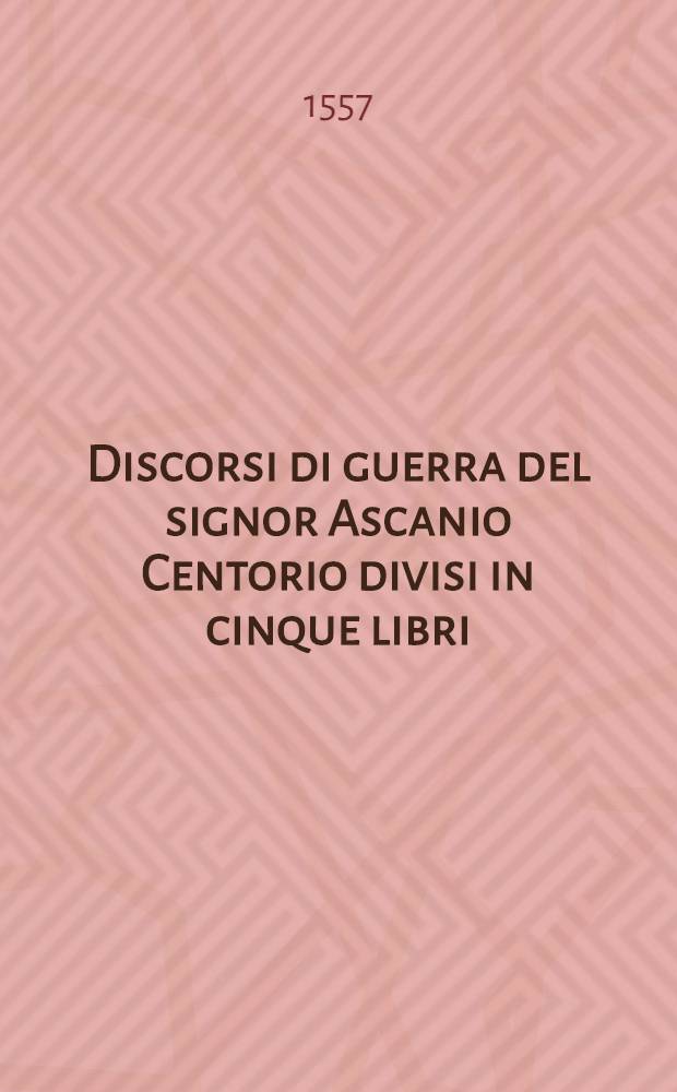 Discorsi di guerra del signor Ascanio Centorio divisi in cinque libri : Nel primo si contiene l'officio d'un generale d'essercito; nel secondo, l'ordine del medesimo per espugnare una provincia; nel terzo, si tratta della qualita del mastro di campo; nel quarto, del modo che deve tenere una cita ch'aspetta l'asledio; e nel quinto, sotto diversi capi si contengono molte cose appartenenti all'arte della militia Con la tavola di ciaschedino al suo proprio luogo. [1]