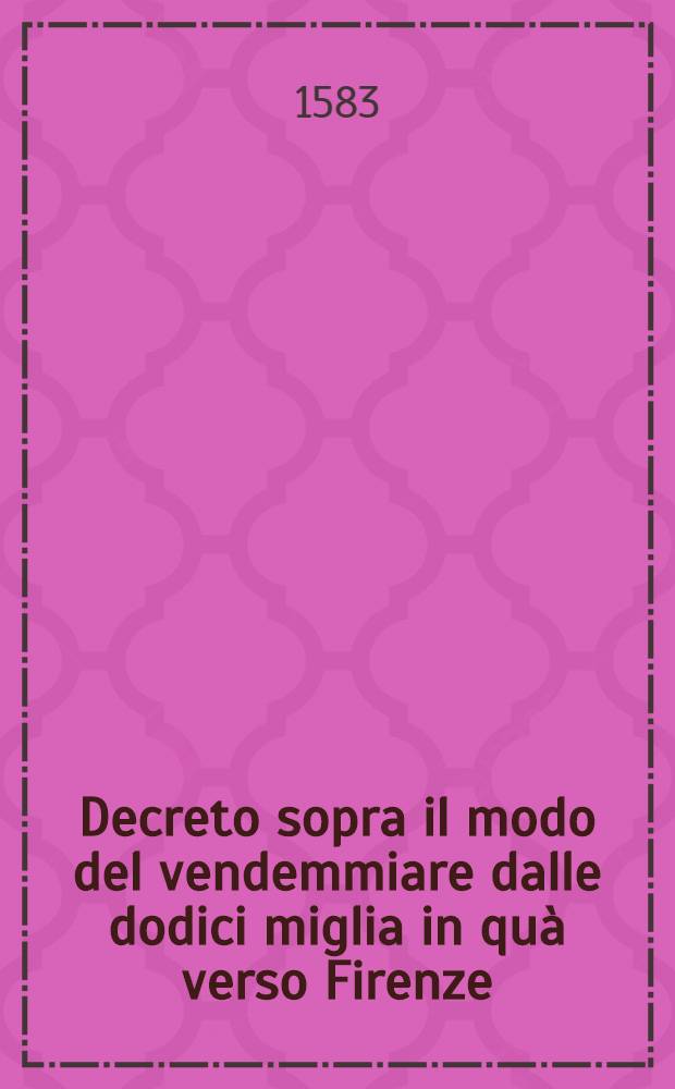 Decreto sopra il modo del vendemmiare dalle dodici miglia in qu&agrave; verso Firenze: Fatto d'ordine del serenissimo gran duca di Toscana n. s. et per partito delli molto magnifici & clarissimi ss. luogotenente & configlieri della Republica Fiorentina, il d&igrave; 15. di luglio 1583