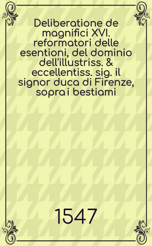 Deliberatione de magnifici XVI. reformatori delle esentioni, del dominio dell'illustriss. & eccellentiss. sig. il signor duca di Firenze, sopra i bestiami, & altre grascie, da trarsi per i distrettuali giàesenti, de' contadi di Firenze, di Pisa, et d'Arezzo, & per le grascie da mettersi per li già detti nel contado di Firenze. il di 20. d'aprile, 1547.