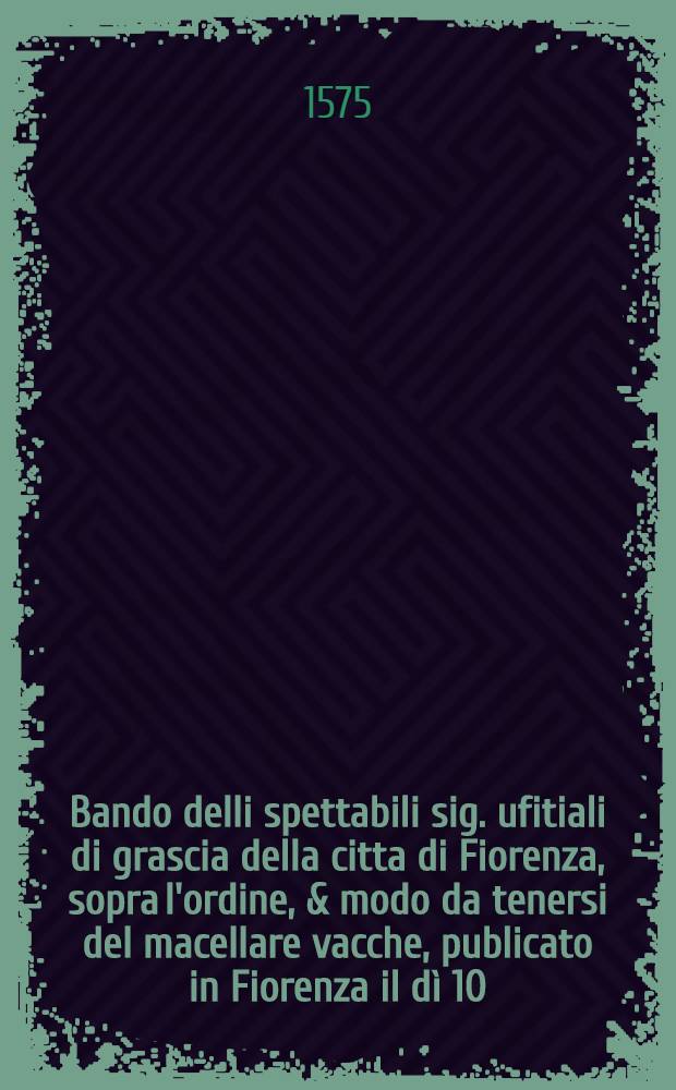 Bando delli spettabili sig. ufitiali di grascia della citta di Fiorenza, sopra l'ordine, & modo da tenersi del macellare vacche, publicato in Fiorenza il d&igrave; 10. di settembre. 1569.