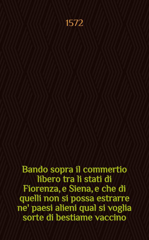 Bando sopra il commertio libero tra li stati di Fiorenza, e Siena, e che di quelli non si possa estrarre ne' paesi alieni qual si voglia sorte di bestiame vaccino, fermato questo di 24. di settembre, 1572.