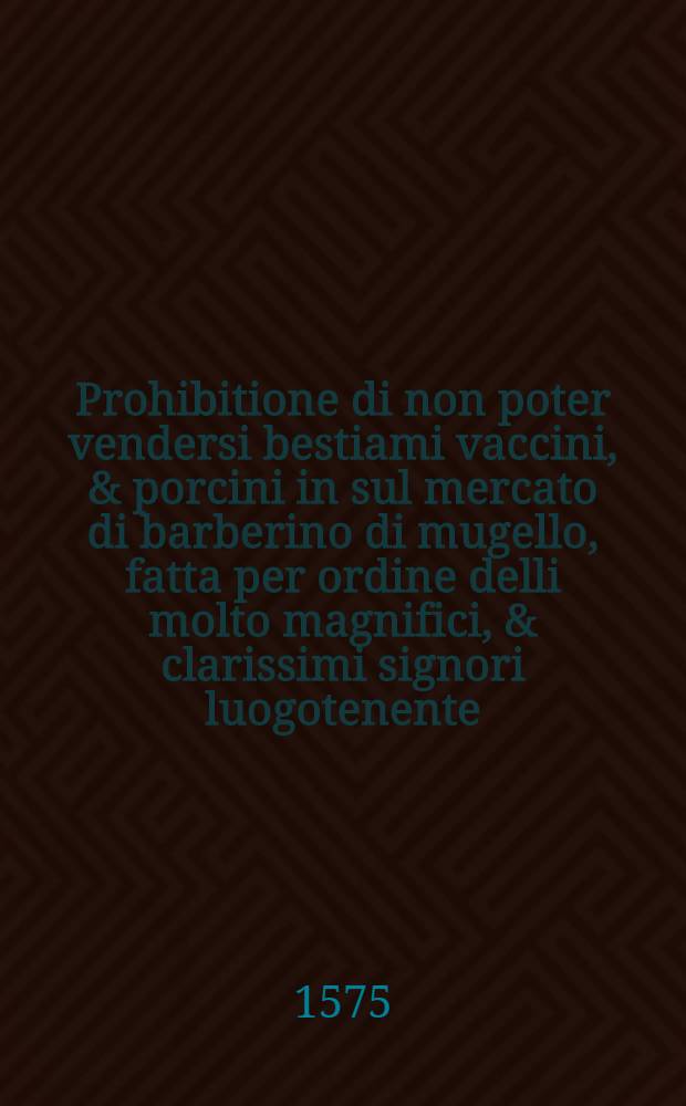 Prohibitione di non poter vendersi bestiami vaccini, & porcini in sul mercato di barberino di mugello, fatta per ordine delli molto magnifici, & clarissimi signori luogotenente, & consiglieri, il di 16. di dicembre 1575.